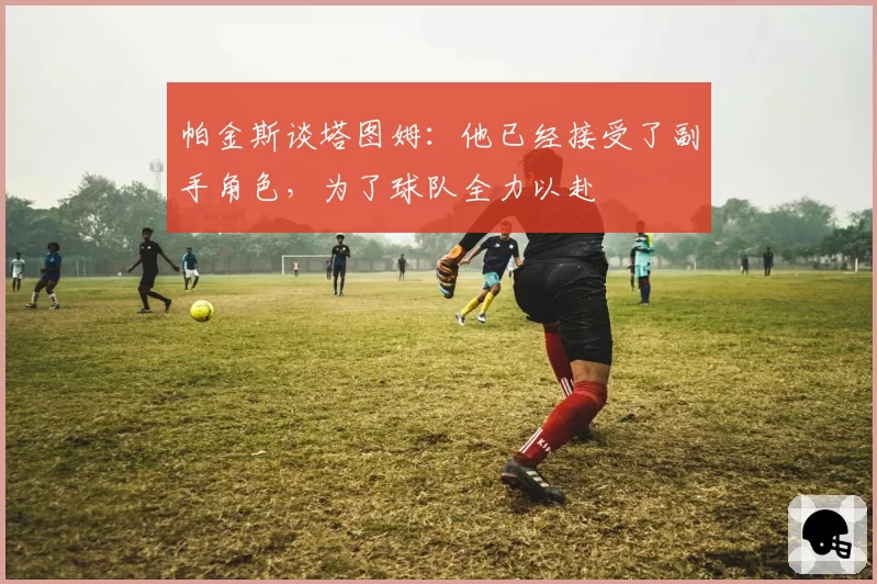 帕金斯谈塔图姆:他已经接受了副手角色,为了球队全力以赴