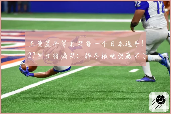 王曼昱平等打哭每一个日本选手!27岁女将痛哭:弹尽粮绝仍赢不了