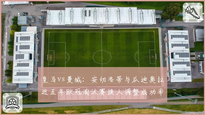 皇马vs曼城：安切洛蒂与瓜迪奥拉近五年欧冠淘汰赛换人调整成功率对比
