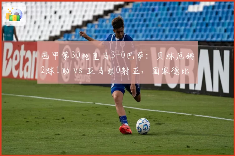 西甲第30轮皇马3-0巴萨:贝林厄姆2球1助 vs 亚马尔0射正,国家德比一边倒