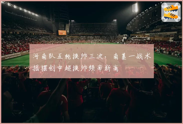 河南队五轮换帅三次，南基一战术摇摆创中超换帅频率新高