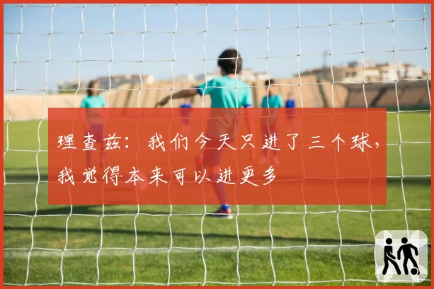理查兹：我们今天只进了三个球，我觉得本来可以进更多