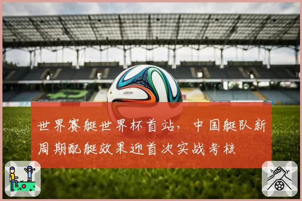 世界赛艇世界杯首站，中国艇队新周期配艇效果迎首次实战考核