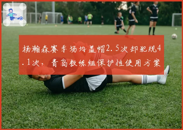 杨瀚森赛季场均盖帽2.5次却犯规4.1次,青岛教练组保护性使用方案遭质疑