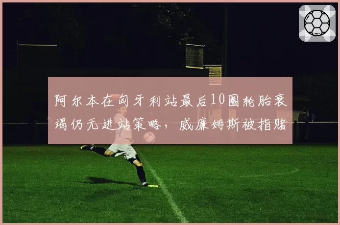 阿尔本在匈牙利站最后10圈轮胎衰竭仍无进站策略,威廉姆斯被指赌博失败