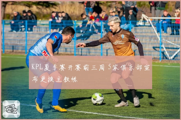 KPL夏季赛开赛前三周 5家俱乐部宣布更换主教练
