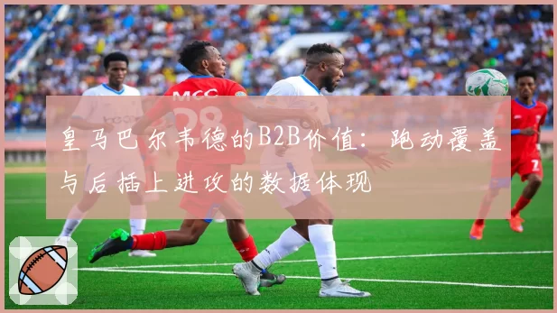 皇马巴尔韦德的B2B价值:跑动覆盖与后插上进攻的数据体现